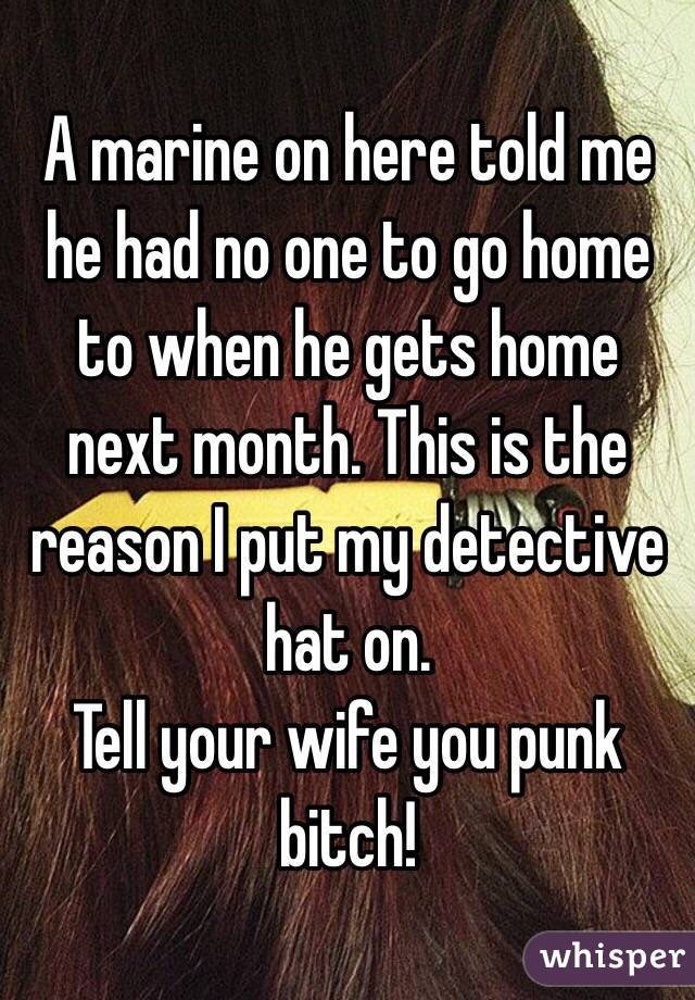 A marine on here told me he had no one to go home to when he gets home next month. This is the reason I put my detective hat on. 
Tell your wife you punk bitch!  