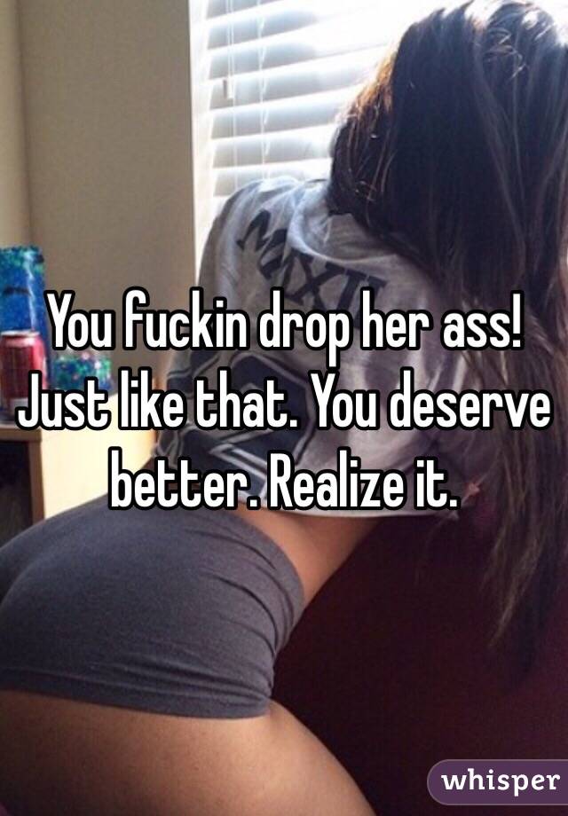 You fuckin drop her ass! Just like that. You deserve better. Realize it.