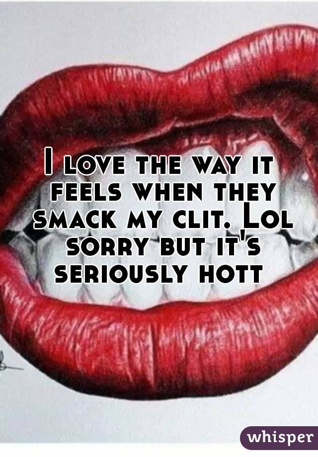 I love the way it feels when they smack my clit. Lol sorry but it's seriously hott 