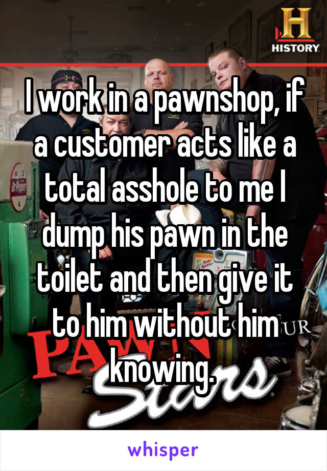 I work in a pawnshop, if a customer acts like a total asshole to me I dump his pawn in the toilet and then give it to him without him knowing. 