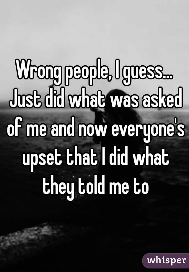 Wrong people, I guess... Just did what was asked of me and now everyone's upset that I did what they told me to