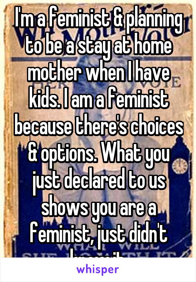 I'm a feminist & planning to be a stay at home mother when I have kids. I am a feminist because there's choices & options. What you just declared to us shows you are a feminist, just didn't know it.