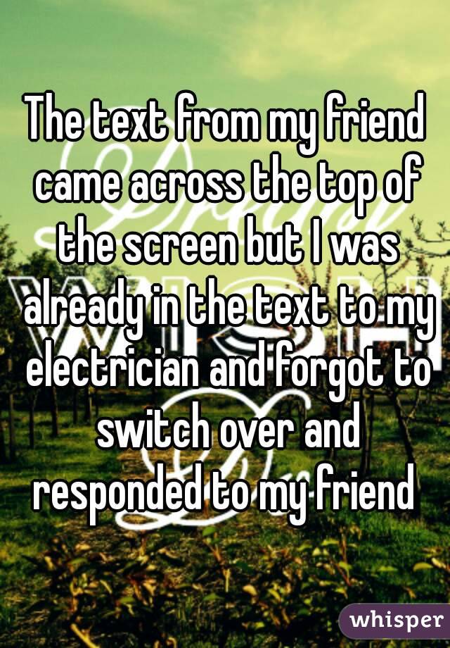 The text from my friend came across the top of the screen but I was already in the text to my electrician and forgot to switch over and responded to my friend 