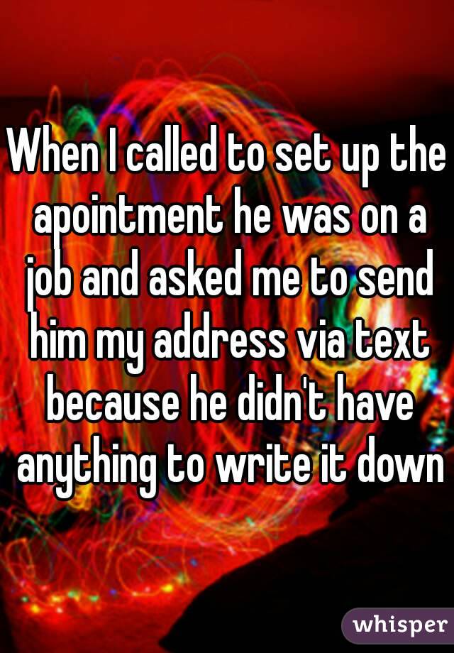 When I called to set up the apointment he was on a job and asked me to send him my address via text because he didn't have anything to write it down