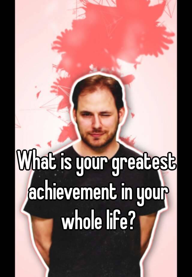 what-is-your-greatest-achievement-in-your-whole-life