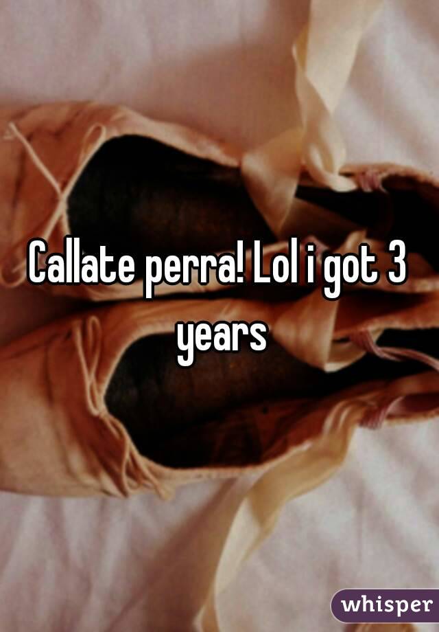 Callate perra! Lol i got 3 years