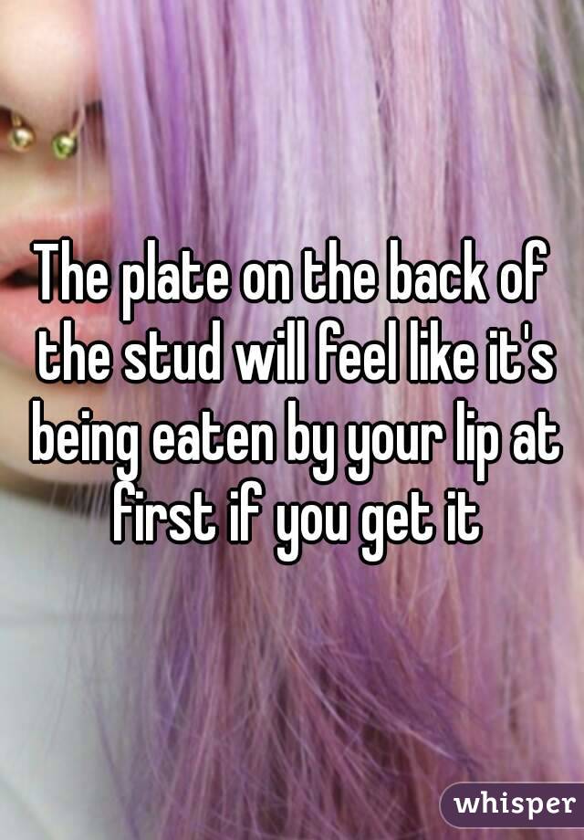 The plate on the back of the stud will feel like it's being eaten by your lip at first if you get it