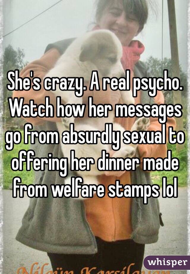 She's crazy. A real psycho. Watch how her messages go from absurdly sexual to offering her dinner made from welfare stamps lol