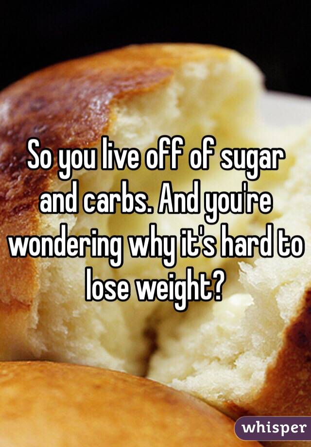 So you live off of sugar and carbs. And you're wondering why it's hard to lose weight?