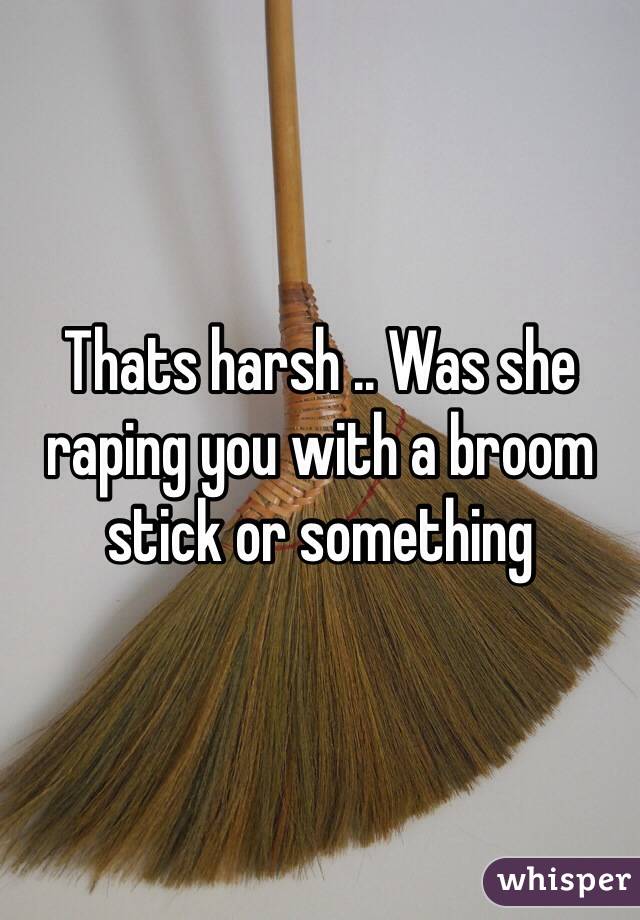 Thats harsh .. Was she raping you with a broom stick or something 
