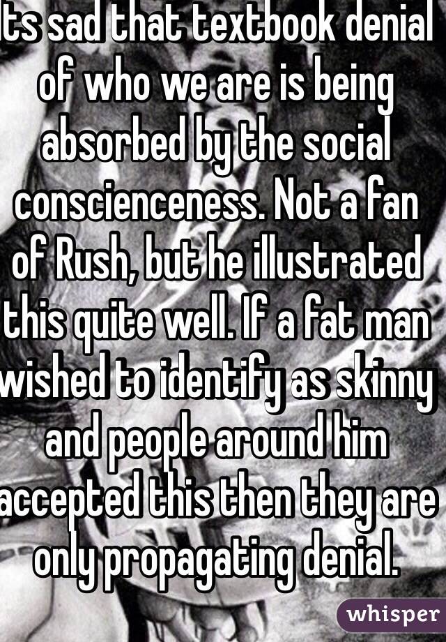 Its sad that textbook denial of who we are is being absorbed by the social conscienceness. Not a fan of Rush, but he illustrated this quite well. If a fat man wished to identify as skinny and people around him accepted this then they are only propagating denial. 