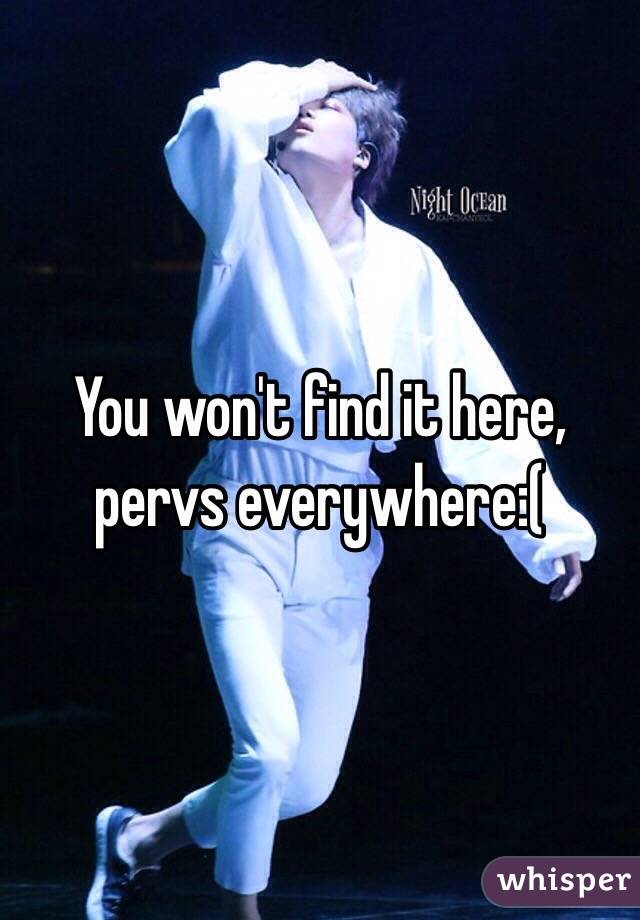 You won't find it here, pervs everywhere:( 