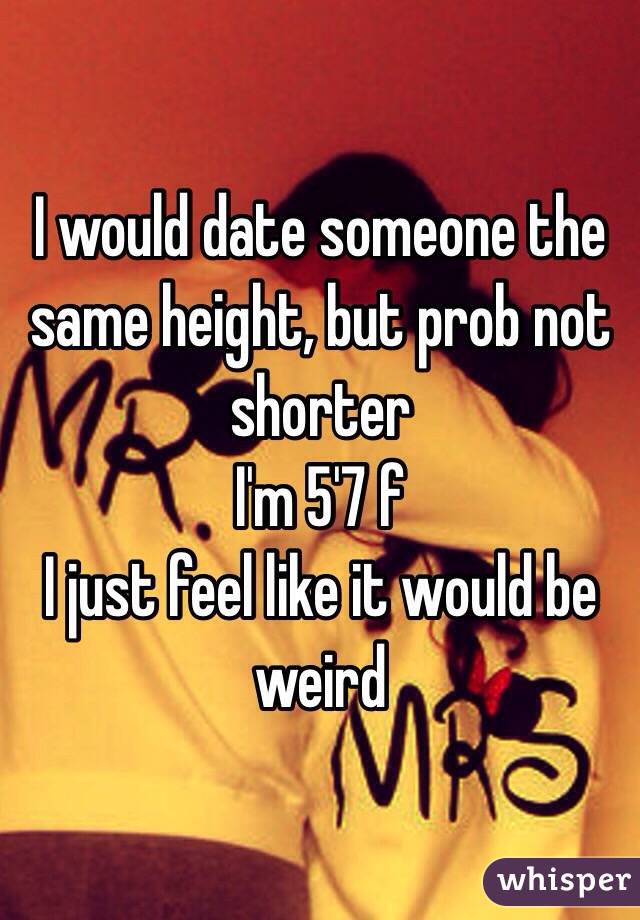 I would date someone the same height, but prob not shorter 
I'm 5'7 f
I just feel like it would be weird 
