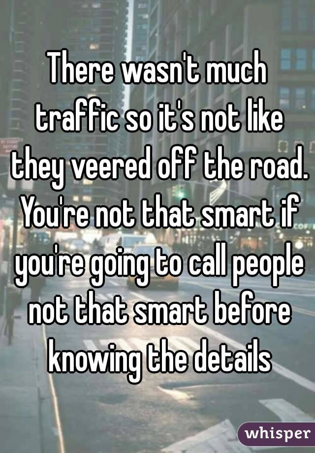There wasn't much traffic so it's not like they veered off the road. You're not that smart if you're going to call people not that smart before knowing the details
