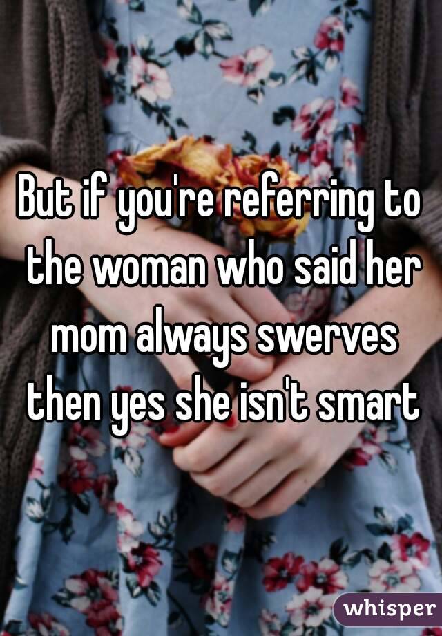 But if you're referring to the woman who said her mom always swerves then yes she isn't smart