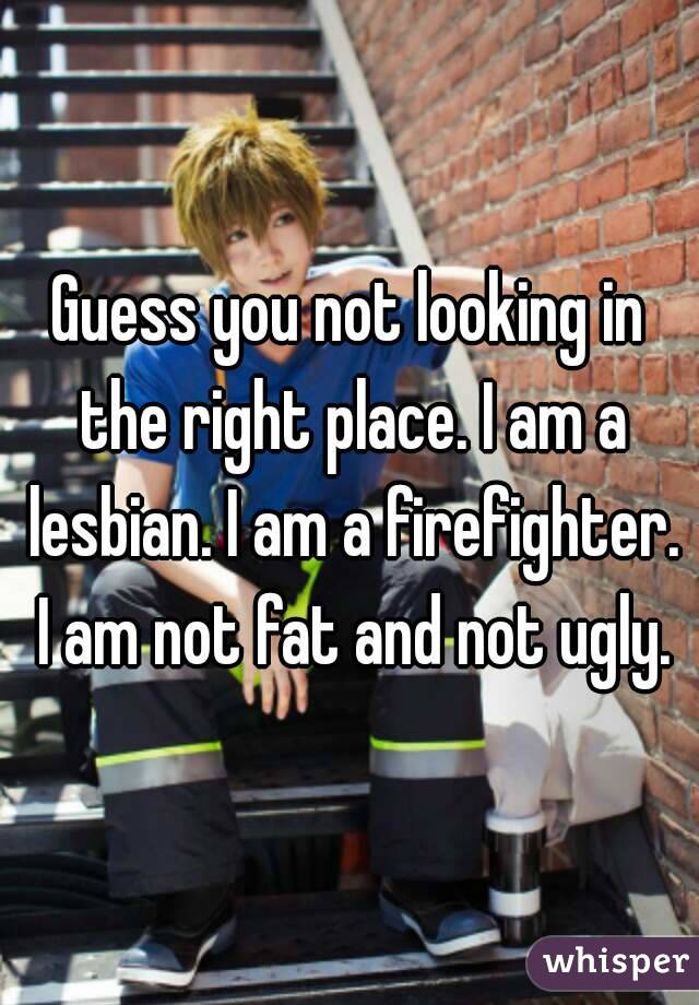 Guess you not looking in the right place. I am a lesbian. I am a firefighter. I am not fat and not ugly.