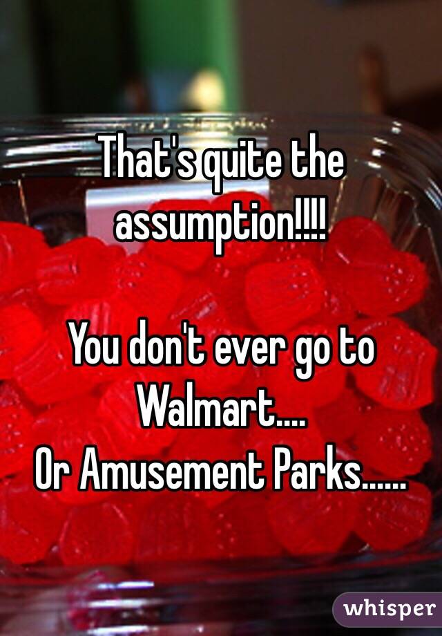 That's quite the assumption!!!!

You don't ever go to Walmart....
Or Amusement Parks......