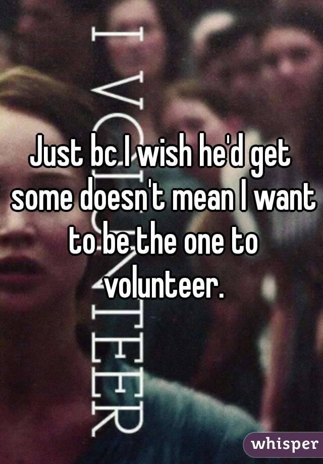 Just bc I wish he'd get some doesn't mean I want to be the one to volunteer.
