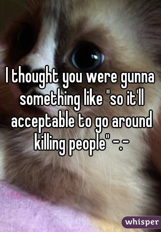 I thought you were gunna something like "so it'll acceptable to go around killing people" -.-