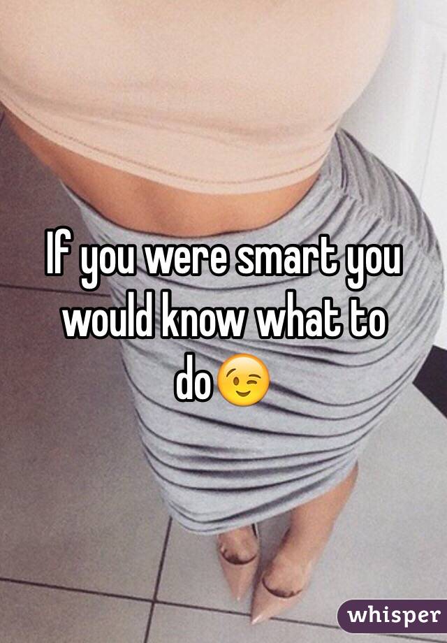 If you were smart you would know what to do😉