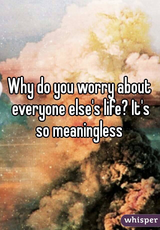 Why do you worry about everyone else's life? It's so meaningless 