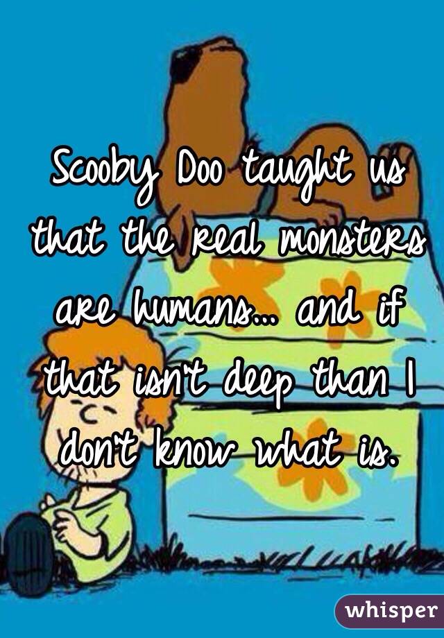 Scooby Doo taught us that the real monsters are humans… and if that isn't deep than I don't know what is. 