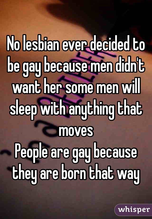 No lesbian ever decided to be gay because men didn't want her some men will sleep with anything that moves 
People are gay because they are born that way 