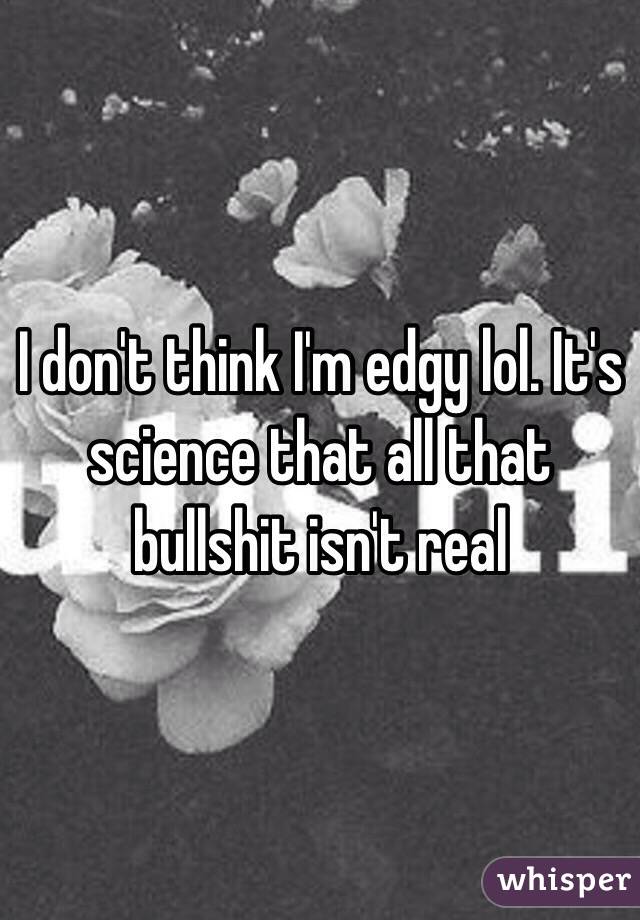 I don't think I'm edgy lol. It's science that all that bullshit isn't real