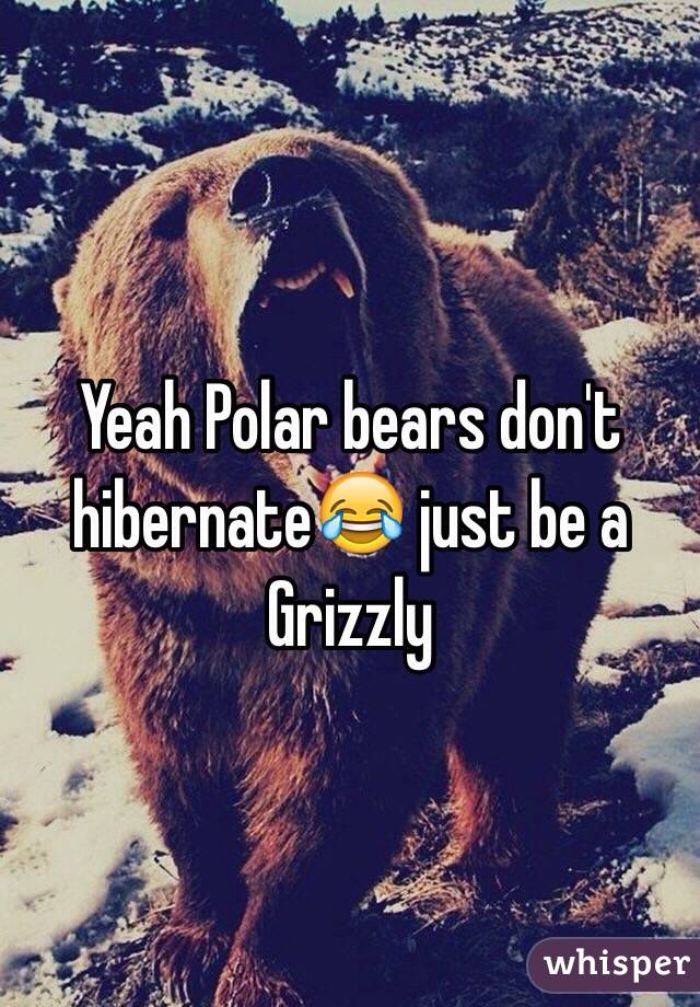 Yeah Polar bears don't hibernate😂 just be a Grizzly 