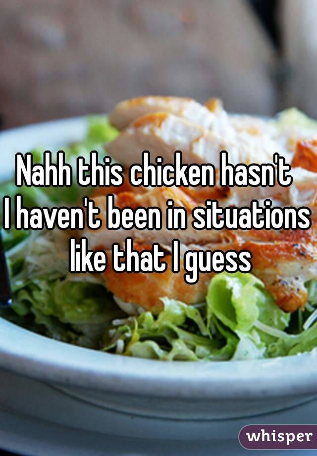 Nahh this chicken hasn't 
I haven't been in situations like that I guess