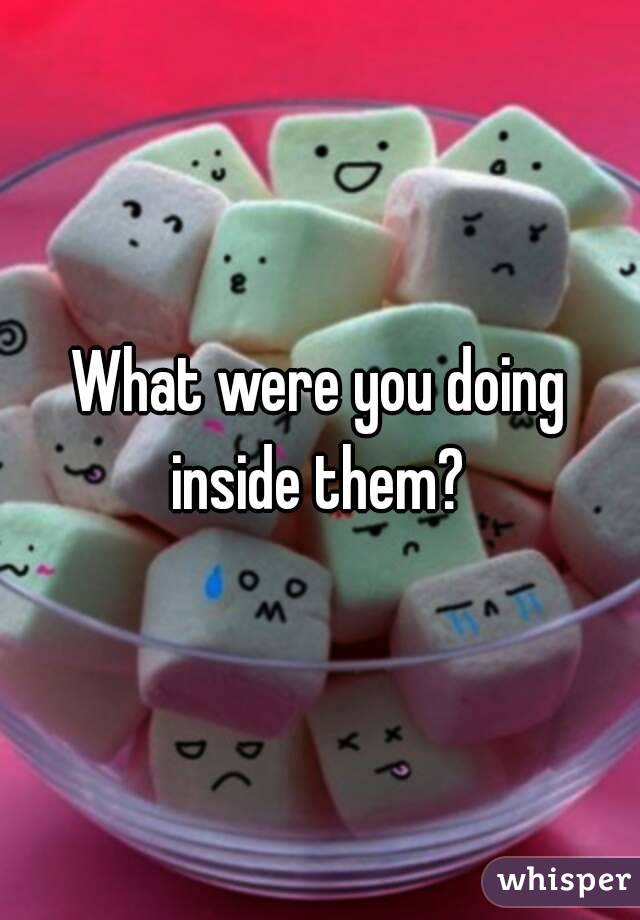 What were you doing inside them? 