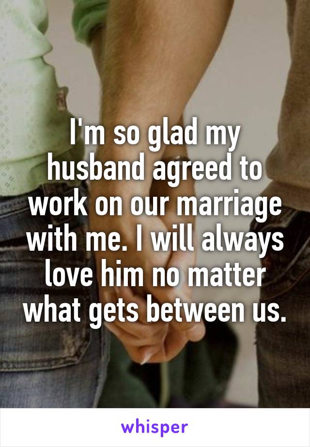 I'm so glad my husband agreed to work on our marriage with me. I will always love him no matter what gets between us.