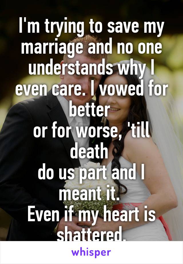 I'm trying to save my marriage and no one understands why I even care. I vowed for better 
or for worse, 'till death 
do us part and I meant it. 
Even if my heart is shattered.