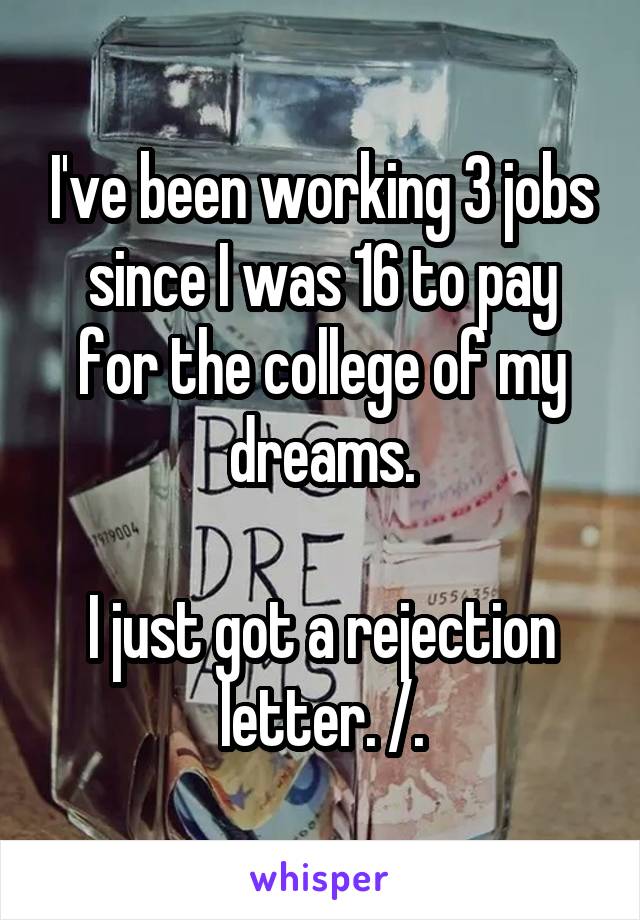 I've been working 3 jobs since I was 16 to pay for the college of my dreams.

I just got a rejection letter. /.\