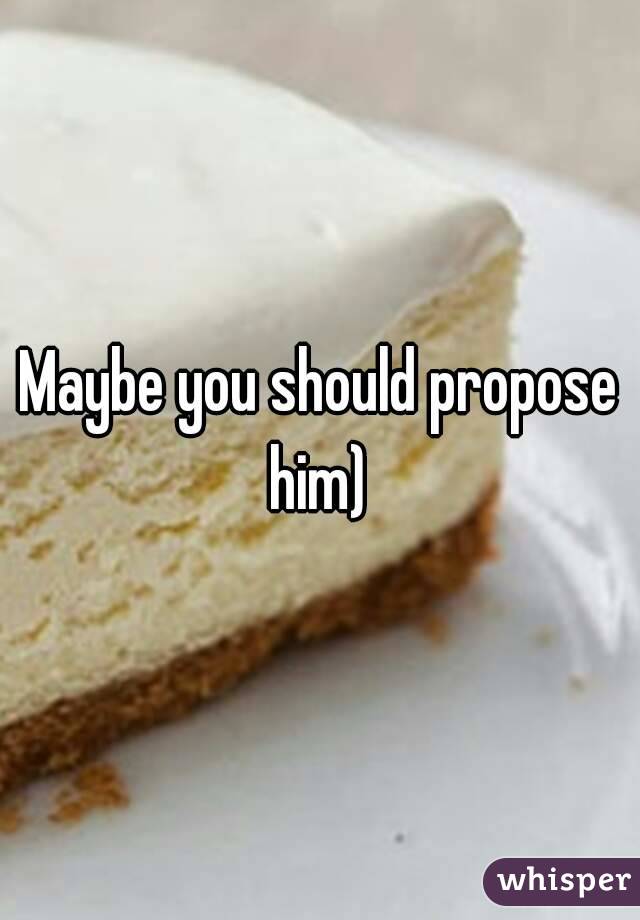 Maybe you should propose him) 