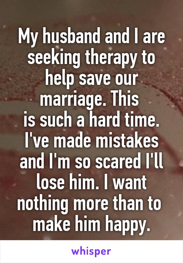 My husband and I are seeking therapy to help save our marriage. This 
is such a hard time. I've made mistakes and I'm so scared I'll lose him. I want nothing more than to 
make him happy.