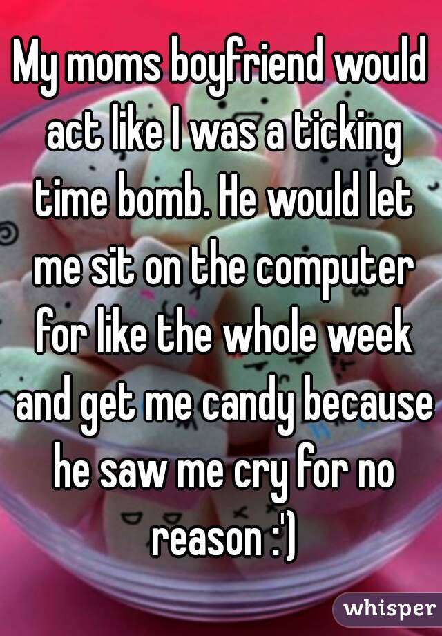 My moms boyfriend would act like I was a ticking time bomb. He would let me sit on the computer for like the whole week and get me candy because he saw me cry for no reason :')