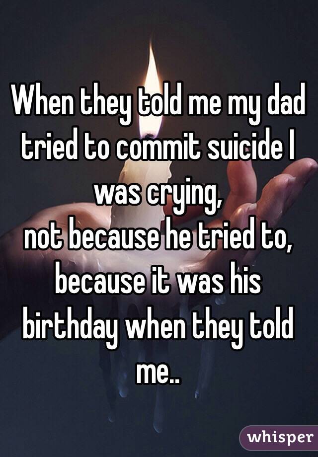 When they told me my dad tried to commit suicide I was crying,
not because he tried to, because it was his birthday when they told me..