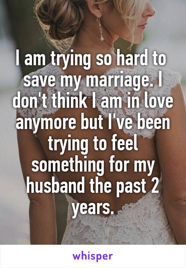 I am trying so hard to 
save my marriage. I don't think I am in love anymore but I've been trying to feel something for my husband the past 2 years.