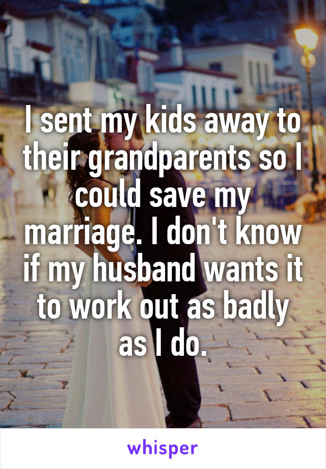 I sent my kids away to their grandparents so I could save my marriage. I don't know if my husband wants it to work out as badly as I do.