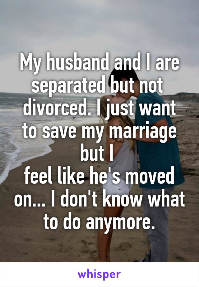 My husband and I are separated but not 
divorced. I just want to save my marriage but I 
feel like he's moved on... I don't know what to do anymore.