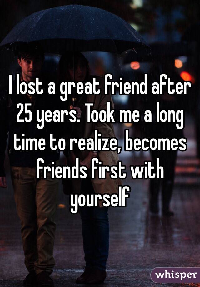 I lost a great friend after 25 years. Took me a long time to realize, becomes friends first with yourself