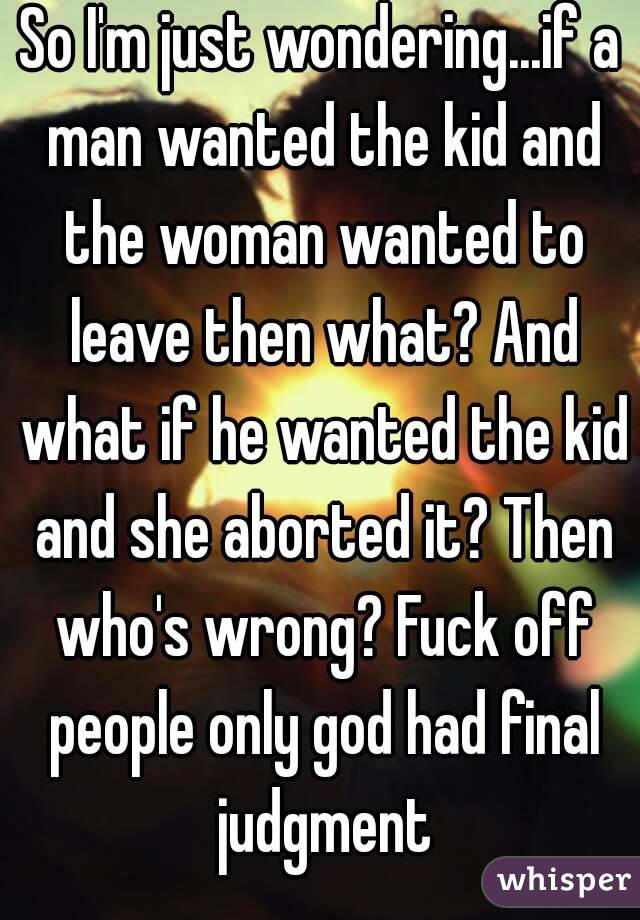 So I'm just wondering...if a man wanted the kid and the woman wanted to leave then what? And what if he wanted the kid and she aborted it? Then who's wrong? Fuck off people only god had final judgment