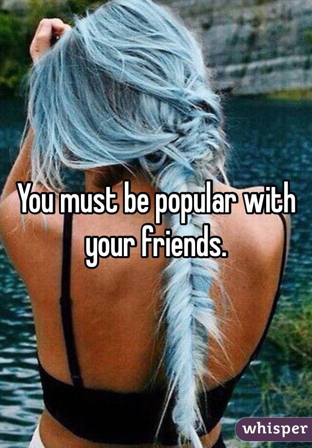 You must be popular with your friends.