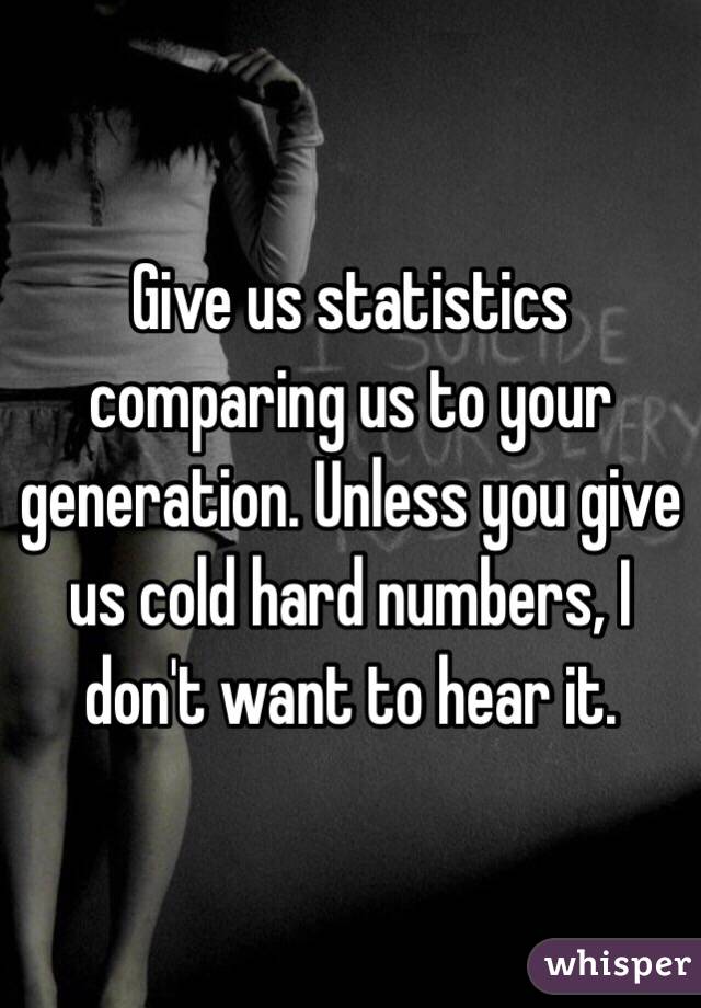 Give us statistics comparing us to your generation. Unless you give us cold hard numbers, I don't want to hear it.