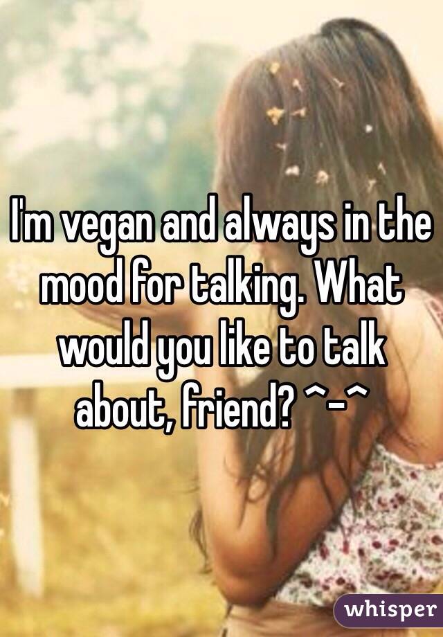 I'm vegan and always in the mood for talking. What would you like to talk about, friend? ^-^