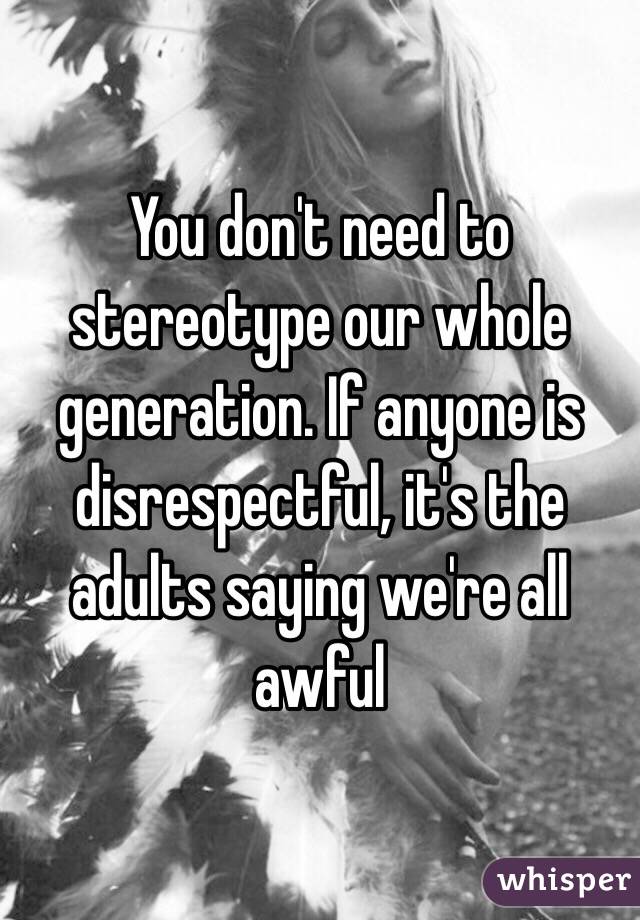 You don't need to stereotype our whole generation. If anyone is disrespectful, it's the adults saying we're all awful