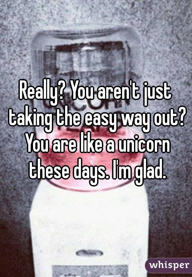 Really? You aren't just taking the easy way out? You are like a unicorn these days. I'm glad.