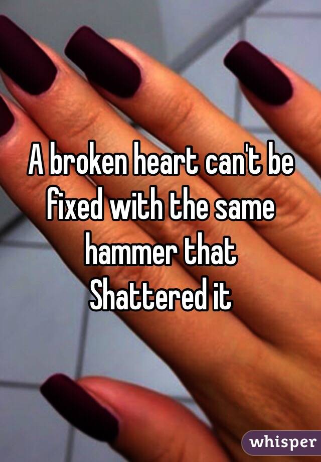 A broken heart can't be fixed with the same hammer that
Shattered it