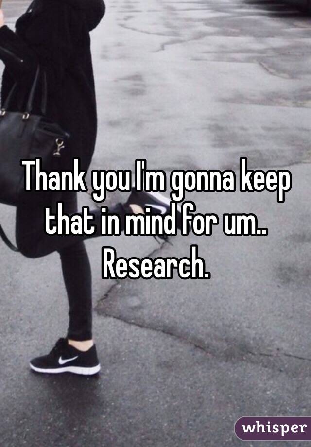 Thank you I'm gonna keep that in mind for um.. Research. 